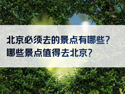 北京必须去的景点有哪些？哪些景点值得去北京？