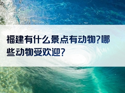 福建有什么景点有动物？哪些动物受欢迎？