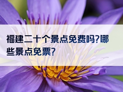 福建二十个景点免费吗？哪些景点免票？