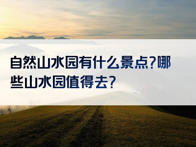 自然山水园有什么景点？哪些山水园值得去？