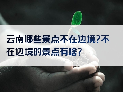 云南哪些景点不在边境？不在边境的景点有啥？