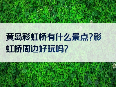 黄岛彩虹桥有什么景点？彩虹桥周边好玩吗？