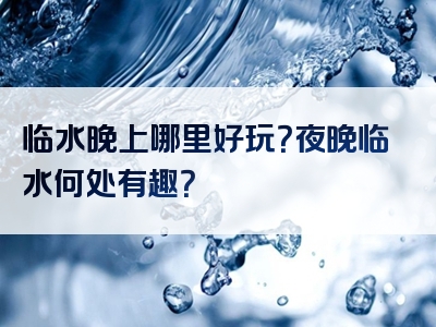 临水晚上哪里好玩？夜晚临水何处有趣？