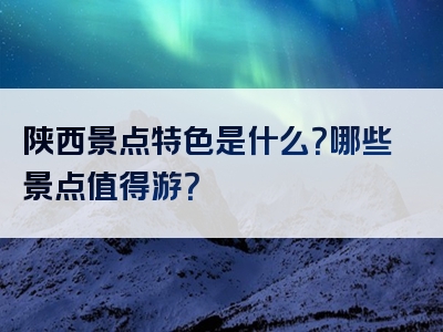 陕西景点特色是什么？哪些景点值得游？
