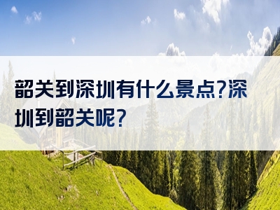 韶关到深圳有什么景点？深圳到韶关呢？
