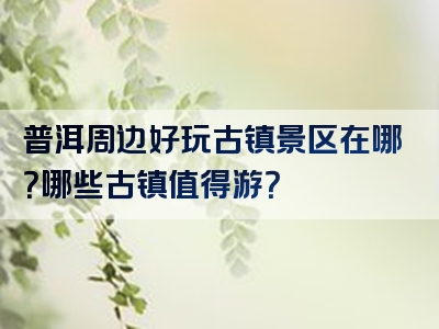 普洱周边好玩古镇景区在哪？哪些古镇值得游？