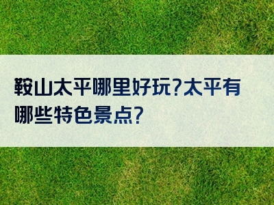 鞍山太平哪里好玩？太平有哪些特色景点？