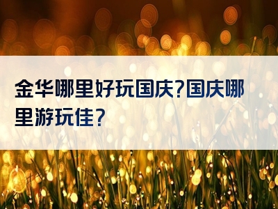 金华哪里好玩国庆？国庆哪里游玩佳？