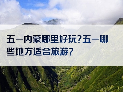 五一内蒙哪里好玩？五一哪些地方适合旅游？