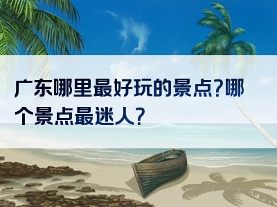 广东哪里最好玩的景点？哪个景点最迷人？
