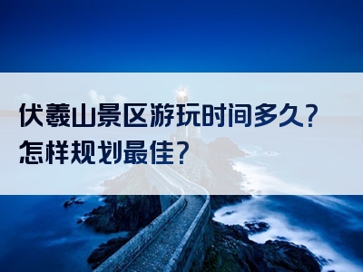 伏羲山景区游玩时间多久？怎样规划最佳？