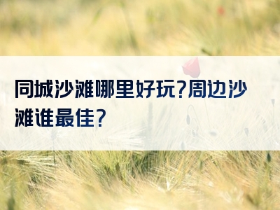 同城沙滩哪里好玩？周边沙滩谁最佳？