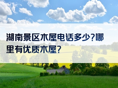 湖南景区木屋电话多少？哪里有优质木屋？