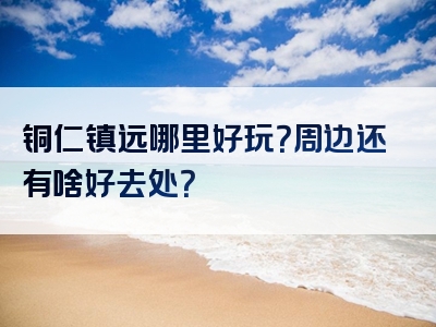 铜仁镇远哪里好玩？周边还有啥好去处？