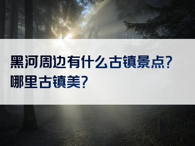 黑河周边有什么古镇景点？哪里古镇美？