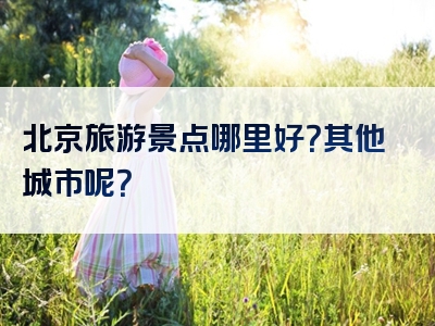 北京旅游景点哪里好?其他城市呢?