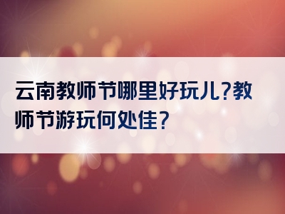 云南教师节哪里好玩儿？教师节游玩何处佳？