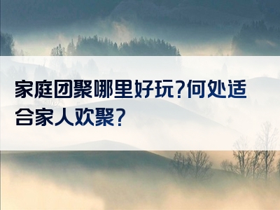 家庭团聚哪里好玩？何处适合家人欢聚？