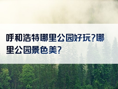 呼和浩特哪里公园好玩？哪里公园景色美？