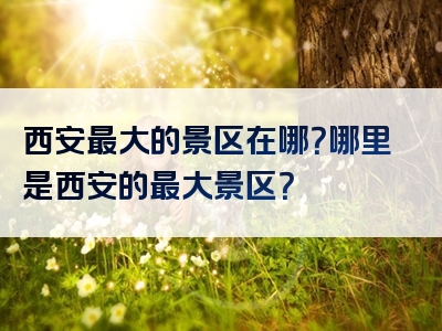 西安最大的景区在哪？哪里是西安的最大景区？