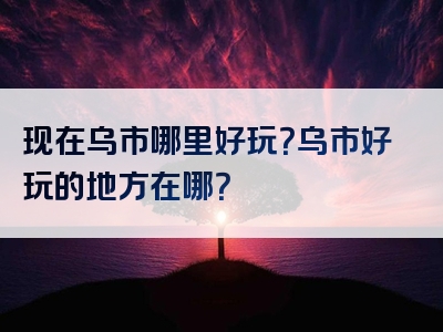 现在乌市哪里好玩？乌市好玩的地方在哪？