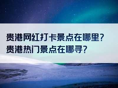 贵港网红打卡景点在哪里？贵港热门景点在哪寻？