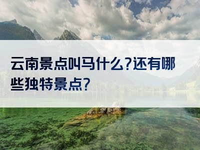 云南景点叫马什么？还有哪些独特景点？