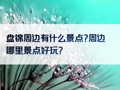 盘锦周边有什么景点？周边哪里景点好玩？