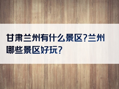 甘肃兰州有什么景区？兰州哪些景区好玩？