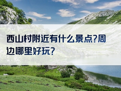 西山村附近有什么景点？周边哪里好玩？