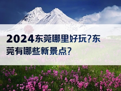 2024东莞哪里好玩？东莞有哪些新景点？