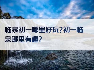 临泉初一哪里好玩？初一临泉哪里有趣？