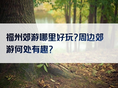 福州郊游哪里好玩？周边郊游何处有趣？
