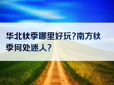 华北秋季哪里好玩？南方秋季何处迷人？