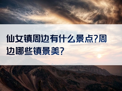 仙女镇周边有什么景点？周边哪些镇景美？