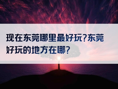 现在东莞哪里最好玩？东莞好玩的地方在哪？