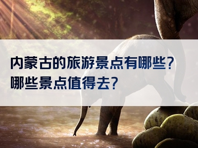 内蒙古的旅游景点有哪些？哪些景点值得去？