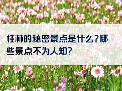 桂林的秘密景点是什么？哪些景点不为人知？