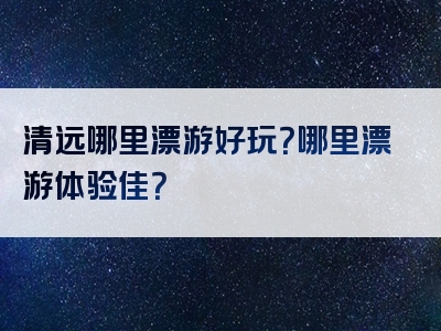 清远哪里漂游好玩？哪里漂游体验佳？