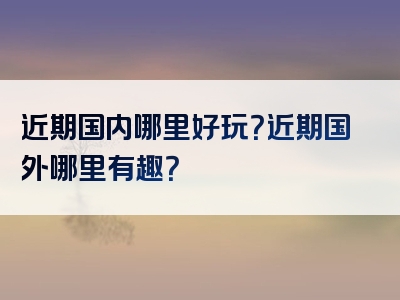 近期国内哪里好玩？近期国外哪里有趣？