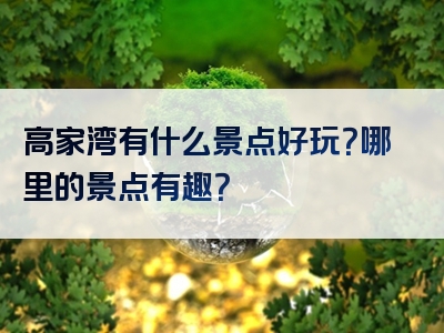 高家湾有什么景点好玩？哪里的景点有趣？