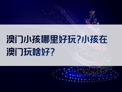 澳门小孩哪里好玩？小孩在澳门玩啥好？
