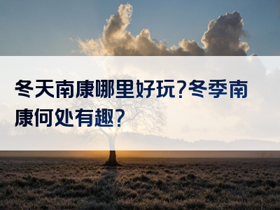 冬天南康哪里好玩？冬季南康何处有趣？
