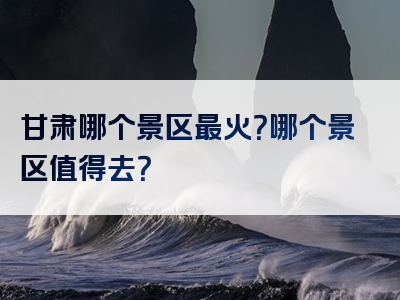 甘肃哪个景区最火？哪个景区值得去？