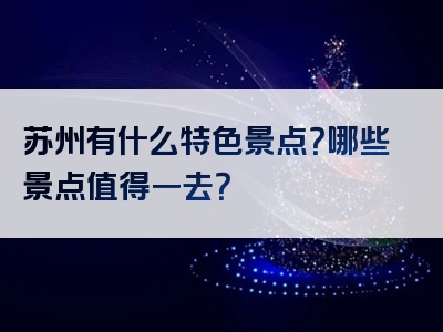 苏州有什么特色景点？哪些景点值得一去？