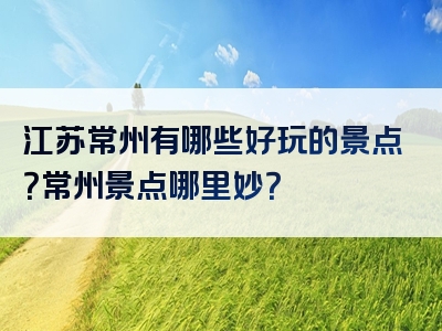 江苏常州有哪些好玩的景点？常州景点哪里妙？