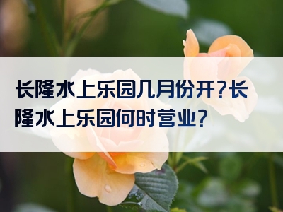 长隆水上乐园几月份开？长隆水上乐园何时营业？