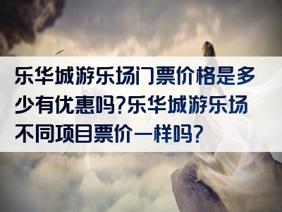 乐华城游乐场门票价格是多少有优惠吗？乐华城游乐场不同项目票价一样吗？