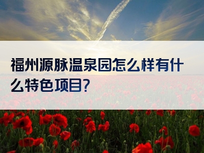 福州源脉温泉园怎么样有什么特色项目？