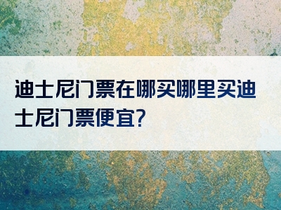 迪士尼门票在哪买哪里买迪士尼门票便宜？